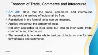 Freedom of Trade, Commerce and Intercourse
• Art 301 says that the trade, commerce and intercourse
throughout the territory of India shall be free.
• Restrictions in the form of taxes can be imposed.
• Applies throughout the territory of India.
• Not only applicable to intra state but also to inter state trade,
commerce and intercourse.
• The intension is to make whole territory of India as one for free
flow of trade and commerce.
6/1/2021 Vidya A R 17
 