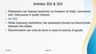 Articles 302 & 303
• Parliament can impose restriction on freedom of trade, commerce
and intercourse in public interest.
• Art 303
• While imposing restrictions, the parliament should not discriminate
between the states.
• Discrimination can only be done in case of scarcity of goods.
6/1/2021 Vidya A R 18
 