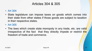 Articles 304 & 305
• Art 304
• State legislature can impose taxes on goods which comes into
their state from other states if those goods are subject to taxation
in their respective states.
• Art 305
• The laws which create state monopoly in any trade, etc. are valid
irrespective of the fact that they directly impede or restrict the
freedom of trade and commerce.
6/1/2021 Vidya A R 19
 