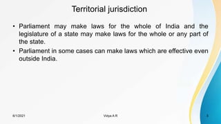 Territorial jurisdiction
• Parliament may make laws for the whole of India and the
legislature of a state may make laws for the whole or any part of
the state.
• Parliament in some cases can make laws which are effective even
outside India.
6/1/2021 3
Vidya A R
 