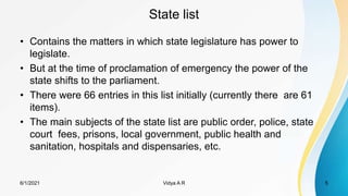 State list
• Contains the matters in which state legislature has power to
legislate.
• But at the time of proclamation of emergency the power of the
state shifts to the parliament.
• There were 66 entries in this list initially (currently there are 61
items).
• The main subjects of the state list are public order, police, state
court fees, prisons, local government, public health and
sanitation, hospitals and dispensaries, etc.
6/1/2021 Vidya A R 5
 