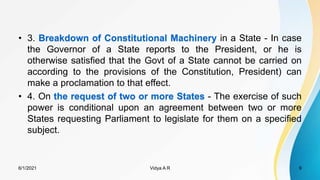 • 3. Breakdown of Constitutional Machinery in a State - In case
the Governor of a State reports to the President, or he is
otherwise satisfied that the Govt of a State cannot be carried on
according to the provisions of the Constitution, President) can
make a proclamation to that effect.
• 4. On the request of two or more States - The exercise of such
power is conditional upon an agreement between two or more
States requesting Parliament to legislate for them on a specified
subject.
6/1/2021 9
Vidya A R
 