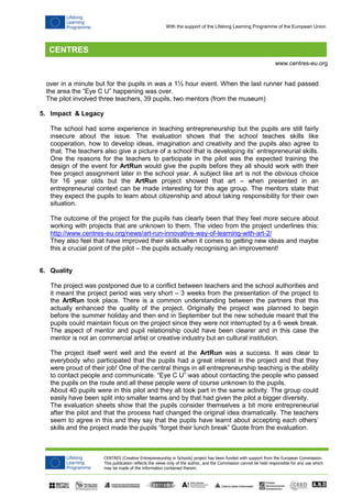 CENTRES (Creative Entrepreneurship in Schools) project has been funded with support from the European Commission.
This publication reflects the views only of the author, and the Commission cannot be held responsible for any use which
may be made of the information contained therein.
www.centres-eu.org
With the support of the Lifelong Learning Programme of the European Union
over in a minute but for the pupils in was a 1½ hour event. When the last runner had passed
the area the “Eye C U” happening was over.
The pilot involved three teachers, 39 pupils, two mentors (from the museum)
5. Impact & Legacy
The school had some experience in teaching entrepreneurship but the pupils are still fairly
insecure about the issue. The evaluation shows that the school teaches skills like
cooperation, how to develop ideas, imagination and creativity and the pupils also agree to
that. The teachers also give a picture of a school that is developing its’ entrepreneurial skills.
One the reasons for the teachers to participate in the pilot was the expected training the
design of the event for ArtRun would give the pupils before they all should work with their
free project assignment later in the school year. A subject like art is not the obvious choice
for 16 year olds but the ArtRun project showed that art – when presented in an
entrepreneurial context can be made interesting for this age group. The mentors state that
they expect the pupils to learn about citizenship and about taking responsibility for their own
situation.
The outcome of the project for the pupils has clearly been that they feel more secure about
working with projects that are unknown to them. The video from the project underlines this:
http://www.centres-eu.org/news/art-run-innovative-way-of-learning-with-art-2/
They also feel that have improved their skills when it comes to getting new ideas and maybe
this a crucial point of the pilot – the pupils actually recognising an improvement!
6. Quality
The project was postponed due to a conflict between teachers and the school authorities and
it meant the project period was very short – 3 weeks from the presentation of the project to
the ArtRun took place. There is a common understanding between the partners that this
actually enhanced the quality of the project. Originally the project was planned to begin
before the summer holiday and then end in September but the new schedule meant that the
pupils could maintain focus on the project since they were not interrupted by a 6 week break.
The aspect of mentor and pupil relationship could have been clearer and in this case the
mentor is not an commercial artist or creative industry but an cultural institution.
The project itself went well and the event at the ArtRun was a success. It was clear to
everybody who participated that the pupils had a great interest in the project and that they
were proud of their job! One of the central things in all entrepreneurship teaching is the ability
to contact people and communicate. “Eye C U” was about contacting the people who passed
the pupils on the route and all these people were of course unknown to the pupils.
About 40 pupils were in this pilot and they all took part in the same activity. The group could
easily have been split into smaller teams and by that had given the pilot a bigger diversity.
The evaluation sheets show that the pupils consider themselves a bit more entrepreneurial
after the pilot and that the process had changed the original idea dramatically. The teachers
seem to agree in this and they say that the pupils have learnt about accepting each others’
skills and the project made the pupils “forget their lunch break” Quote from the evaluation.
 