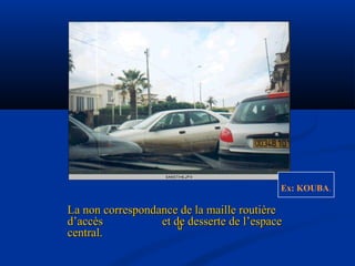 
Ex: KOUBA.
La non correspondance de la maille routièreLa non correspondance de la maille routière
d’accès et de desserte de l’espaced’accès et de desserte de l’espace
central.central.
 