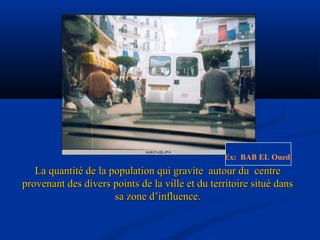La quantité de la population qui gravite autour du centreLa quantité de la population qui gravite autour du centre
provenant des divers points de la ville et du territoire situé dansprovenant des divers points de la ville et du territoire situé dans
sa zone d’influence.sa zone d’influence.
Ex: BAB EL Oued.
 