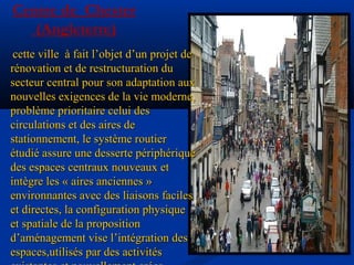 Centre de Chester
(Angleterre)
cette ville à fait l’objet d’un projet decette ville à fait l’objet d’un projet de
rénovation et de restructuration durénovation et de restructuration du
secteur central pour son adaptation auxsecteur central pour son adaptation aux
nouvelles exigences de la vie moderne,nouvelles exigences de la vie moderne,
problème prioritaire celui desproblème prioritaire celui des
circulations et des aires decirculations et des aires de
stationnement, le système routierstationnement, le système routier
étudié assure une desserte périphériqueétudié assure une desserte périphérique
des espaces centraux nouveaux etdes espaces centraux nouveaux et
intègre les « aires anciennes »intègre les « aires anciennes »
environnantes avec des liaisons facilesenvironnantes avec des liaisons faciles
et directes, la configuration physiqueet directes, la configuration physique
et spatiale de la propositionet spatiale de la proposition
d’aménagement vise l’intégration desd’aménagement vise l’intégration des
espaces,utilisés par des activitésespaces,utilisés par des activités
 