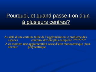 Pourquoi, et quand passe-t-on d’un
à plusieurs centres?
Au delà d’une certaine taille de l’agglomération le problème desAu delà d’une certaine taille de l’agglomération le problème des
espaces centraux devient plus complexe ?????????espaces centraux devient plus complexe ?????????
A ce moment une agglomération cesse d’être monocentrique pourA ce moment une agglomération cesse d’être monocentrique pour
devenir polycentrique,devenir polycentrique,
 