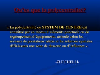 Qu’es que la polycentralité?Qu’es que la polycentralité?
« La polycentralité ou« La polycentralité ou SYSTEM DE CENTRESYSTEM DE CENTRE estest
constitué par un réseau d’éléments ponctuels ou deconstitué par un réseau d’éléments ponctuels ou de
regroupement d’équipements, articulé selon lesregroupement d’équipements, articulé selon les
niveaux de prestations admis et les relations spatialesniveaux de prestations admis et les relations spatiales
définissants une zone de desserte ou d’influence ».définissants une zone de desserte ou d’influence ».
-ZUCCHELLI--ZUCCHELLI-
 