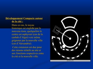Développement Compacte autourCompacte autour
de la cité :de la cité :
Dans ce cas, le noyauDans ce cas, le noyau
historique est englobé par lehistorique est englobé par le
nouveau tissu, quelquefois lenouveau tissu, quelquefois le
centre est asphyxier (cas de lacentre est asphyxier (cas de la
casbah d’Alger) voir mêmecasbah d’Alger) voir même
grignoter par la nouvelle villegrignoter par la nouvelle ville
(cas d’Alexandrie).(cas d’Alexandrie).
Cette extension est due pourCette extension est due pour
des raisons relatifs au site etdes raisons relatifs au site et
aux fonctions respectives entreaux fonctions respectives entre
la cité et la nouvelle ville.la cité et la nouvelle ville.
 