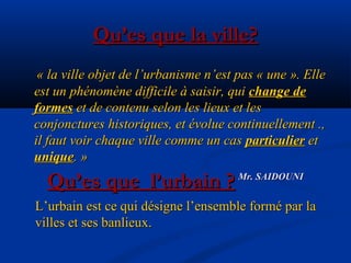 Qu’es que la ville?Qu’es que la ville?
« la ville objet de l’urbanisme n’est pas « une ». Elle« la ville objet de l’urbanisme n’est pas « une ». Elle
est un phénomène difficile à saisir, quiest un phénomène difficile à saisir, qui change dechange de
formesformes et de contenu selon les lieux et leset de contenu selon les lieux et les
conjonctures historiques, et évolue continuellement .,conjonctures historiques, et évolue continuellement .,
il faut voir chaque ville comme un casil faut voir chaque ville comme un cas particulierparticulier etet
uniqueunique. ». »
Mr. SAIDOUNIMr. SAIDOUNI
Qu’es que l’urbain ?Qu’es que l’urbain ?
L’urbain est ce qui désigne l’ensemble formé par laL’urbain est ce qui désigne l’ensemble formé par la
villes et ses banlieux.villes et ses banlieux.
 
