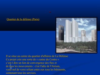 Quartier de la défense (Paris)Quartier de la défense (Paris)
Il se situe au centre du quartier d'affaires de La DéfenseIl se situe au centre du quartier d'affaires de La Défense
Ce projet crée une sorte de « centre du Centre »Ce projet crée une sorte de « centre du Centre »
c’est ŕ dire un lien de convergence des flux etc’est ŕ dire un lien de convergence des flux et
de tous les mouvements : c'est l'idée de l'Atrium,de tous les mouvements : c'est l'idée de l'Atrium,
vaste nef de verre reliant entre eux tous les bâtiments,vaste nef de verre reliant entre eux tous les bâtiments,
contenant tous les services.contenant tous les services.


 