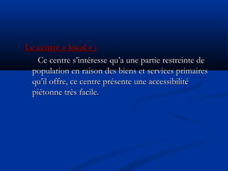 Le centre « local » :Le centre « local » :
Ce centre s’intéresse qu’a une partie restreinte deCe centre s’intéresse qu’a une partie restreinte de
population en raison des biens et services primairespopulation en raison des biens et services primaires
qu’il offre, ce centre présente une accessibilitéqu’il offre, ce centre présente une accessibilité
piétonne très facile.piétonne très facile.
 