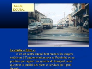Le centre « filtre »:Le centre « filtre »:
c’est un centre auquel font recours les usagersc’est un centre auquel font recours les usagers
extérieurs à l’agglomération,pour sa Proximité ou saextérieurs à l’agglomération,pour sa Proximité ou sa
position par rapport au système de transport, ainsiposition par rapport au système de transport, ainsi
que pour la qualité des biens et services qu’il peutque pour la qualité des biens et services qu’il peut
Axe deAxe de
KOUBA.KOUBA.
 