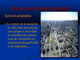 Que ce qu’un centre urbain?Que ce qu’un centre urbain?
Selon les géographes:Selon les géographes:
«« Le centre est le noeud deLe centre est le noeud de
la ville, bien souvent aula ville, bien souvent au
sens propre c’est-à-diresens propre c’est-à-dire
le carrefour des grandsle carrefour des grands
axes de circulation auaxes de circulation au
croisement desquels ellecroisement desquels elle
s’est implantée,.....s’est implantée,.....
 