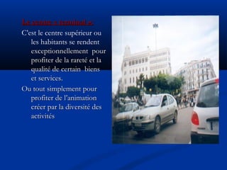 Le centre « terminal »:Le centre « terminal »:
C’est le centre supérieur ou
les habitants se rendent
exceptionnellement pourexceptionnellement pour
profiter de la rareté et laprofiter de la rareté et la
qualité de certain biensqualité de certain biens
et services.et services.
Ou tout simplement pourOu tout simplement pour
profiter de l’animationprofiter de l’animation
créer par la diversité descréer par la diversité des
activitésactivités
 