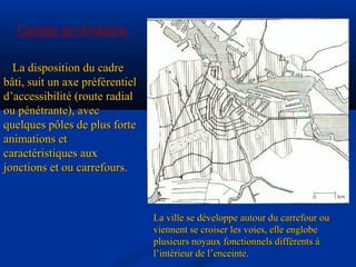Centre en linéaire
La disposition du cadreLa disposition du cadre
bâti, suit un axe préférentielbâti, suit un axe préférentiel
d’accessibilité (route radiald’accessibilité (route radial
ou pénétrante), avecou pénétrante), avec
quelques pôles de plus fortequelques pôles de plus forte
animations etanimations et
caractéristiques auxcaractéristiques aux
jonctions et ou carrefours.jonctions et ou carrefours.
La ville se développe autour du carrefour ouLa ville se développe autour du carrefour ou
viennent se croiser les voies, elle englobeviennent se croiser les voies, elle englobe
plusieurs noyaux fonctionnels différents àplusieurs noyaux fonctionnels différents à
l’intérieur de l’enceinte.l’intérieur de l’enceinte.
 