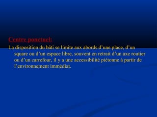 Centre ponctuel:
La disposition du bâti se limite aux abords d’une place, d’un
square ou d’un espace libre, souvent en retrait d’un axe routier
ou d’un carrefour, il y a une accessibilité piétonne à partir de
l’environnement immédiat.
 