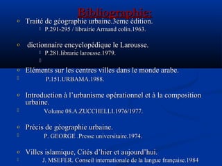 Bibliographie:Bibliographie:
o Traité de géographie urbaine.3eme édition.Traité de géographie urbaine.3eme édition.
 P.291-295 / librairie Armand colin.1963.P.291-295 / librairie Armand colin.1963.
o dictionnaire encyclopédique le Larousse.dictionnaire encyclopédique le Larousse.
 P.281.librarie larousse.1979.P.281.librarie larousse.1979.

o Eléments sur les centres villes dans le monde arabe.Eléments sur les centres villes dans le monde arabe.
 P.151.URBAMA.1988.P.151.URBAMA.1988.
o Introduction à l’urbanisme opérationnel et à la compositionIntroduction à l’urbanisme opérationnel et à la composition
urbaine.urbaine.
 Volume 08.A.ZUCCHELLI.1976/1977.Volume 08.A.ZUCCHELLI.1976/1977.
o Précis de géographie urbaine.Précis de géographie urbaine.
 P. GEORGE .Presse universitaire.1974.P. GEORGE .Presse universitaire.1974.
o Villes islamique, Cités d’hier et aujourd’hui.Villes islamique, Cités d’hier et aujourd’hui.
 J. MSEFER. Conseil internationale de la langue française.1984J. MSEFER. Conseil internationale de la langue française.1984
 
