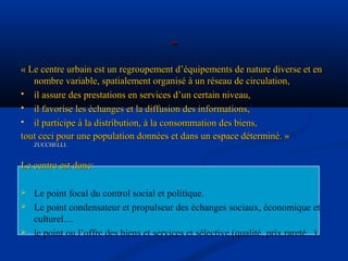 « Le centre urbain est un regroupement d’équipements de nature diverse et en« Le centre urbain est un regroupement d’équipements de nature diverse et en
nombre variable, spatialement organisé à un réseau de circulation,nombre variable, spatialement organisé à un réseau de circulation,
 il assure des prestations en services d’un certain niveau,il assure des prestations en services d’un certain niveau,
 il favorise les échanges et la diffusion des informations,il favorise les échanges et la diffusion des informations,
 il participe à la distribution, à la consommation des biens,il participe à la distribution, à la consommation des biens,
tout ceci pour une population données et dans un espace déterminé. »tout ceci pour une population données et dans un espace déterminé. »
ZUCCHELLI.ZUCCHELLI.
Le centre est donc:Le centre est donc:
 Le point focal du control social et politique.
 Le point condensateur et propulseur des échanges sociaux, économique et
culturel....
 le point ou l’offre des biens et services et sélective.(qualité, prix,rareté...).
 