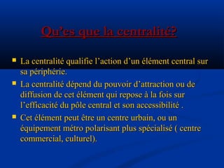  La centralité qualifie l’action d’un élément central surLa centralité qualifie l’action d’un élément central sur
sa périphérie.sa périphérie.
 La centralité dépend du pouvoir d’attraction ou deLa centralité dépend du pouvoir d’attraction ou de
diffusion de cet élément qui repose à la fois surdiffusion de cet élément qui repose à la fois sur
l’efficacité du pôle central et son accessibilité .l’efficacité du pôle central et son accessibilité .
 Cet élément peut être un centre urbain, ou unCet élément peut être un centre urbain, ou un
équipement métro polarisant plus spécialisé ( centreéquipement métro polarisant plus spécialisé ( centre
commercial, culturel).commercial, culturel).
Qu’es que la centralité?Qu’es que la centralité?
 