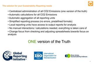The solution for your Sustainability Reporting needs

     • Centralized administration ofTraining Emissions (one version of the truth)
                                      all CO2
     • Automatic calculations for all CO2 Emissions
     • Automatic aggregation of all reporting units
     • Simplified reporting process (no errors, predefined formats)
     • Local reporting units have access to output reports for analysis
     • No manual interactions / calculations needed, everything is taken care of
     • Change focus from checking and adjusting spreadsheets towards focus on
     analysis


                                       ONE version of the Truth



                                                                                    17


     Experts in Enterprise Performance Management
 