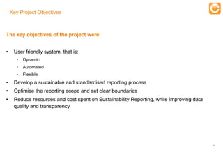 Key Project Objectives

                                                      Training
The key objectives of the project were:


•    User friendly system, that is:
      •    Dynamic
      •    Automated
      •    Flexible
•    Develop a sustainable and standardised reporting process
•    Optimise the reporting scope and set clear boundaries
•    Reduce resources and cost spent on Sustainability Reporting, while improving data
     quality and transparency




                                                                                         21


       Experts in Enterprise Performance Management
 