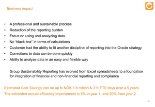 Business impact

                                                      Training
•    A professional and sustainable process
•    Reduction of the reporting burden
•    Focus on using and analyzing data
•    No “black box” in terms of calculations
•    Customer had the ability to fit another discipline of reporting into the Oracle strategy
•    Corrections to data can be done quickly
•    Ability to analyze data in an easy and flexible way


     Group Sustainability Reporting has evolved from Excel spreadsheets to a foundation
     for integration of financial and non-financial reporting and compliance


Estimated Cost Savings can be up to NOK 1.8 million & 311 FTE days over a 5 years
The estimated annual efficiency improvement is 6% in year 1, and 20% from year 2
                                                                                                22


       Experts in Enterprise Performance Management
 