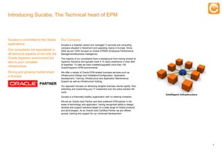 Introducing Sucaba, The Technical heart of EPM



Sucaba is committed to the Oracle       Our Company
applications.                           Sucaba is a Swedish owned and managed IT services and consulting
                                        company situated in Stockholm and operating mainly in Europe. Since
Our consultants are specialized in      2004 we are 100% focused on Oracle EPM/BI (Enterprise Performance
all technical aspects of not only the   Management/Business Intelligence).
Oracle Hyperion environment but         The majority of our consultants have a background from having worked at
also to your complete                   Hyperion Solutions and typically have 5-10 years experience in their field
                                        of expertise. To date we have installed/upgraded more than 100
infrastructure.                         Oracle/Hyperion EPM environments.

Strong and growing market share         We offer a variety of Oracle EPM-related business services such as
in Europe.                              Infrastructure Design and Installation/Configuration, Application
                                        development, Training, Infrastructure and Application Maintenance
                                        Support as well as Infrastructure hosting.

                                        Our approach focuses on delivering tangible business results rapidly, then
                                        extending and maximizing your IT investment over the entire solution life
                                        cycle.

                                        Sucaba is a financially healthy organization with no external investors.

                                        We are an Oracle Gold Partner and their preferred EPM partner in the
                                        areas of technology and application, having recognized ability to design,
                                        develop and support solutions based on a wide range of Oracle products
                                        and technologies. As an Oracle Gold Certified Partner we are offered
                                        access, training and support for our continued development.




                                                                                                                     4


      Experts in Enterprise Performance Management
 
