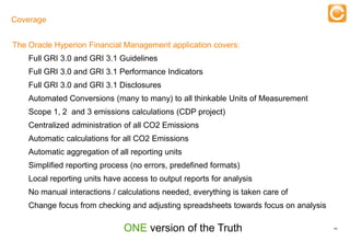 Coverage

                                   Training
The Oracle Hyperion Financial Management application covers:
    Full GRI 3.0 and GRI 3.1 Guidelines
    Full GRI 3.0 and GRI 3.1 Performance Indicators
    Full GRI 3.0 and GRI 3.1 Disclosures
    Automated Conversions (many to many) to all thinkable Units of Measurement
    Scope 1, 2 and 3 emissions calculations (CDP project)
    Centralized administration of all CO2 Emissions
    Automatic calculations for all CO2 Emissions
    Automatic aggregation of all reporting units
    Simplified reporting process (no errors, predefined formats)
    Local reporting units have access to output reports for analysis
    No manual interactions / calculations needed, everything is taken care of
    Change focus from checking and adjusting spreadsheets towards focus on analysis

                                              ONE version of the Truth                45


   Experts in Enterprise Performance Management
 