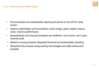 Green Summary and Take-Away’s

                                                  Training



  •    Environmental and sustainability reporting should be on the CFO’s radar
       screen
  •    Improve stakeholder communications, brand image, green capital, reduce
       costs, improve performance
  •    Spreadsheets and manual processes are inefficient, error prone, won’t pass
       external audit
  •    Market is moving towards integrated financial and sustainability reporting
  •    Streamline the process using existing technologies and skills where-ever
       possible




                                                                                    46


   Experts in Enterprise Performance Management
 