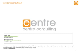 www.centreconsulting.nl




    Patrick Fiolet:
    Patrick.Fiolet@centreconsulting.nl
    +31 (0)6 43 379 756

    Michel Schoolenaar:
    Michel.Schoolenaar@centreconsulting.nl
    +31 (0)6 2111 7445



This is a proposal document and does not constitute a contract of engagement with Centre B.V.. The information set out in it is an indication of the terms on which we propose to carry out the Oracle Hyperion Replacement and
Implementation program for you but the proposal is subject to the terms of any subsequent engagement contract that may be entered in to between us. In the event that our proposal to you is successful, our acceptance of the
engagement will be contingent upon the completion of all our internal engagement acceptance procedures.
© 2010 Centre Bv.. All rights reserved.


                                                                                                                                                                                                                                  49


          Experts in Enterprise Performance Management
 