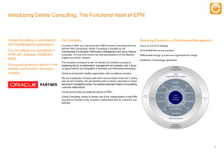 Introducing Centre Consulting, The Functional heart of EPM



Centre Consulting is committed to     Our Company                                                                   Delivering Excellence in Performance Management
the Oracle|Hyperion applications.     Founded in 2005 and originating from IBM Business Consulting Services         Focus on the CFO Strategy
                                      (former PWC Consulting), Centre Consulting is focused on the
Our consultants are specialized in    improvement of Enterprise Performance Management and group finance            Drive BPM/EPM service provision
HFM, HP / Essbase, FDQM and           processes. For that time Centre has built solid positions on the Benelux,     Differentiate through process and organizational change
                                      English and Nordic markets.
MDM.                                                                                                                Excellence in technology application
                                      The company consists of a team of trained and certified consultants
Strong and growing positions in the   mastering the art of performance management and analytics with a focus
Western and Northern European         on group finance and integration of business and information technology.

markets.                              Centre is a financially healthy organization with no external investors.

                                      We are a pragmatic company with short communication lines and a strong
                                      plan-do-act mentality. We are therefore able to deliver rapid best-in-breed
                                      services at competitive prices. Our solution approach leads to long lasting
                                      customer relationships.

                                      Centre and Sucaba are preferred partner of PWC.

                                      Centre Consulting strives to remain one of the market leaders in the EPM
                                      area and to maintain close, long-term relationships with its customers and
                                      partners.




                                                                                                                                                                              5


      Experts in Enterprise Performance Management
 