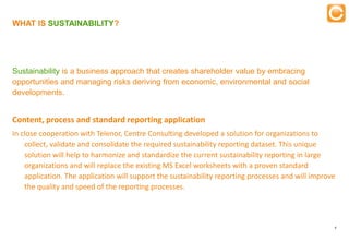 WHAT IS SUSTAINABILITY?

                                                   Training


Sustainability is a business approach that creates shareholder value by embracing
opportunities and managing risks deriving from economic, environmental and social
developments.


Content, process and standard reporting application
In close cooperation with Telenor, Centre Consulting developed a solution for organizations to
    collect, validate and consolidate the required sustainability reporting dataset. This unique
    solution will help to harmonize and standardize the current sustainability reporting in large
    organizations and will replace the existing MS Excel worksheets with a proven standard
    application. The application will support the sustainability reporting processes and will improve
    the quality and speed of the reporting processes.



                                                                                                    8


    Experts in Enterprise Performance Management
 
