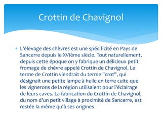  L'élevage des chèvres est une spécificité en Pays de
Sancerre depuis le XVIème siècle. Tout naturellement,
depuis cette époque on y fabrique un délicieux petit
fromage de chèvre appelé Crottin de Chavignol. Le
terme de Crottin viendrait du terme "crot", qui
désignait une petite lampe à huile en terre cuite que
les vignerons de la région utilisaient pour l'éclairage
de leurs caves. La fabrication du Crottin de Chavignol,
du nom d'un petit village à proximité de Sancerre, est
restée la même qu'à ses origines
Crottin de Chavignol
 