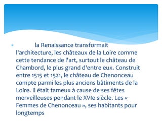  la Renaissance transformait
l'architecture, les châteaux de la Loire comme
cette tendance de l'art, surtout le château de
Chambord, le plus grand d'entre eux. Construit
entre 1515 et 1521, le château de Chenonceau
compte parmi les plus anciens bâtiments de la
Loire. Il était fameux à cause de ses fêtes
merveilleuses pendant le XVIe siècle. Les «
Femmes de Chenonceau », ses habitants pour
longtemps
 