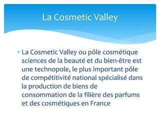  La Cosmetic Valley ou pôle cosmétique
sciences de la beauté et du bien-être est
une technopole, le plus important pôle
de compétitivité national spécialisé dans
la production de biens de
consommation de la filière des parfums
et des cosmétiques en France
La Cosmetic Valley
 