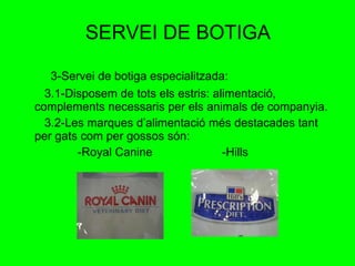SERVEI DE BOTIGA 3-Servei de botiga especialitzada: 3.1-Disposem de tots els estris: alimentació, complements necessaris per els animals de companyia. 3.2-Les marques d’alimentació més destacades tant per gats com per gossos són:  -Royal Canine  -Hills 