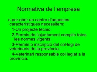 Normativa de l’empresa c-per obrir un centre d’aquestes  característiques necessitem: 1-Un projecte tècnic.  2-Permís de l’ajuntament complin totes  les normes vigents. 3-Permís o inscripció del col·legi de veterinaris de la província. 4-Veterinari responsable col·legiat a la província.  