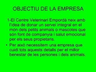 OBJECTIU DE LA EMPRESA 1-El Centre Veterinari Empordà neix amb l’idea de donar un servei integral en el món dels petits animals o mascotes que són font de companyia i salut emocional per els seus propietaris. Per això necessitem una empresa que cuidi tots aquests detalls per el millor benestar de les persones i dels animals. 