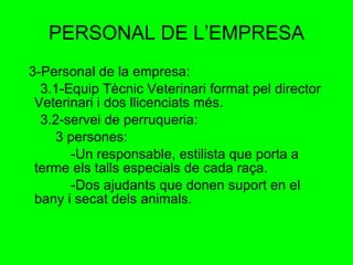 PERSONAL DE L’EMPRESA 3-Personal de la empresa: 3.1-Equip Tècnic Veterinari format pel director Veterinari i dos llicenciats més. 3.2-servei de perruqueria: 3 persones: -Un responsable, estilista que porta a terme els talls especials de cada raça. -Dos ajudants que donen suport en el bany i secat dels animals. 