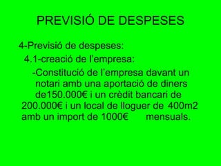 PREVISIÓ DE DESPESES 4-Previsió de despeses: 4.1-creació de l’empresa: -Constitució de l’empresa davant un  notari amb una aportació de diners  de150.000€ i un crèdit bancari de  200.000€ i un local de lloguer de  400m2 amb un import de 1000€  mensuals. 