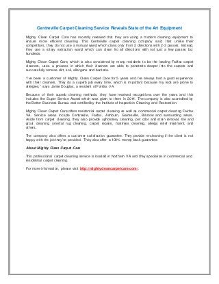 Centreville Carpet Cleaning Service Reveals State of the Art Equipment
Mighty Clean Carpet Care has recently revealed that they are using a modern cleaning equipment to
ensure more efficient cleaning. This Centreville carpet cleaning company said, that unlike their
competitors, they do not use a manual wand which clans only from 2 directions with 2-3 passes. Instead,
they use a rotary extraction wand which can clean fro all directions with not just a few passes but
hundreds.
Mighty Clean Carpet Care, which is also considered by many residents to be the leading Fairfax carpet
cleaners, uses a process in which their cleaners are able to penetrate deeper into the carpets and
successfully remove dirt, soil, allergens and bacteria.
“I’ve been a customer of Mighty Clean Carpet Care for 5 years and I’ve always had a good experience
with their cleaners. They do a superb job every time, which is important because my kids are prone to
allergies,” says Jamie Douglas, a resident of Fairfax VA.
Because of their superb cleaning methods, they have received recognitions over the years and this
includes the Super Service Award which was given to them in 2014. The company is also accredited by
the Better Business Bureau and certified by the Institute of Inspection Cleaning and Restoration.
Mighty Clean Carpet Care offers residential carpet cleaning as well as commercial carpet cleaning Fairfax
VA. Service areas include Centreville, Fairfax, Ashburn, Gainesville, Bristow and surrounding areas.
Aside from carpet cleaning, they also provide upholstery cleaning, pet odor and stain removal, tile and
grout cleaning, oriental rug cleaning, carpet repairs, mattress cleaning, allergy relief treatment, and
others.
The company also offers a customer satisfaction guarantee. They provide re-cleaning if the client is not
happy with the job they’ve provided. They also offer a 100% money back guarantee.
About Mighty Clean Carpet Care
This professional carpet cleaning service is located in Northern VA and they specialize in commercial and
residential carpet cleaning.
For more information, please visit http://mightycleancarpetcare.com/.
 
