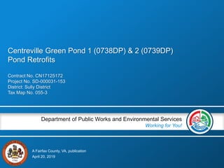 A Fairfax County, VA, publication
Department of Public Works and Environmental Services
Working for You!
Contract No. CN17125172
Project No. SD-000031-153
District: Sully District
Tax Map No. 055-3
April 20, 2019
Centreville Green Pond 1 (0738DP) & 2 (0739DP)
Pond Retrofits
 