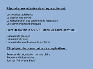 Répondre aux attentes de chaque adhérent

Les reprises adhérents
La gestion des stocks
La rémunération des apports et la facturation
Les commentaires techniques

Faire découvrir le CV-CNF dans un cadre convivial

L'accueil de groupes
L'accueil individuel
L'accueil des établissements scolaires

S'impliquer dans son union de coopératives

Séances de dégustation de vins clairs
Réunions d'informations
Journal "Adhérents Infos"
 