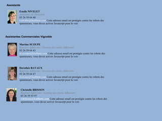 Assistante

         Estelle NIVELET
         Assistante de Direction
         03 26 59 64 40
         e.nivelet@feuillatte.com Cette adresse email est protégée contre les robots des
         spammeurs, vous devez activer Javascript pour la voir.



Assistantes Commerciales Vignoble

         Martine SCOUPE
         Reprises Adhérents / Gestion des stocks Adhérents
         03 26 59 64 43
         m.scoupe@feuillatte.com Cette adresse email est protégée contre les robots des
         spammeurs, vous devez activer Javascript pour la voir.



         Dorothée RAVAUX
         Reprises Adhérents / Gestion des stocks Adhérents
         03 26 59 64 47
         d.ravaux@feuillatte.com Cette adresse email est protégée contre les robots des
         spammeurs, vous devez activer Javascript pour la voir.


             Christelle BRISSON
             Reprises Adhérents / Gestion des stocks Adhérents
             03 26 59 55 97
             c.brisson@feuillatte.com Cette adresse email est protégée contre les robots des
             spammeurs, vous devez activer Javascript pour la voir.
 