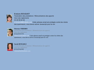 Evelyne BOUQUET
Facturation des prestations / Rémunérations des apports
Suivi des règlements
03 26 59 64 46
e.bouquet@feuillatte.com Cette adresse email est protégée contre les robots
des spammeurs, vous devez activer Javascript pour la voir.

Florence THIERRY
Facturation des prestations / Rémunérations des apports
Suivi des règlements
03 26 59 55 70
f.thierry@feuillatte.com Cette adresse email est protégée contre les robots des
spammeurs, vous devez activer Javascript pour la voir.



Sarah DEMARLE
Facturation des prestations / Rémunérations des apports
Suivi des règlements
03 26 59 64 49
s.demarle@feuillatte.com
 