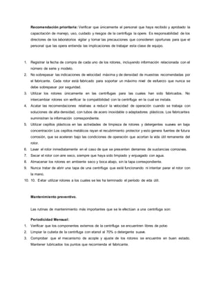 Recomendación prioritaria: Verificar que únicamente el personal que haya recibido y aprobado la
capacitación de manejo, uso, cuidado y riesgos de la centrífuga la opere. Es responsabilidad de los
directores de los laboratorios vigilar y tomar las precauciones que consideren oportunas para que el
personal que las opera entienda las implicaciones de trabajar esta clase de equipo.
1. Registrar la fecha de compra de cada uno de los rotores, incluyendo información relacionada con el
número de serie y modelo.
2. No sobrepasar las indicaciones de velocidad máxima y de densidad de muestras recomendadas por
el fabricante. Cada rotor está fabricado para soportar un máximo nivel de esfuerzo que nunca se
debe sobrepasar por seguridad.
3. Utilizar los rotores únicamente en las centrífugas para las cuales han sido fabricados. No
intercambiar rotores sin verificar la compatibilidad con la centrífuga en la cual se instala.
4. Acatar las recomendaciones relativas a reducir la velocidad de operación cuando se trabaja con
soluciones de alta densidad, con tubos de acero inoxidable o adaptadores plásticos. Los fabricantes
suministran la información correspondiente.
5. Utilizar cepillos plásticos en las actividades de limpieza de rotores y detergentes suaves en baja
concentración Los cepillos metálicos rayan el recubrimiento protector y esto genera fuentes de futura
corrosión, que se aceleran bajo las condiciones de operación que acortan la vida útil remanente del
rotor.
6. Lavar el rotor inmediatamente en el caso de que se presenten derrames de sustancias corrosivas.
7. Secar el rotor con aire seco, siempre que haya sido limpiado y enjuagado con agua.
8. Almacenar los rotores en ambiente seco y boca abajo, sin la tapa correspondiente.
9. Nunca tratar de abrir una tapa de una centrifuga que esté funcionando ni intentar parar el rotor con
la mano.
10. 10. Evitar utilizar rotores a los cuales se les ha terminado el período de vida útil.
Mantenimiento preventivo.
Las rutinas de mantenimiento más importantes que se le efectúan a una centrifuga son:
Periodicidad Mensual:
1. Verificar que los componentes externos de la centrífuga se encuentren libres de polvo
2. Limpiar la cubeta de la centrifuga con etanol al 70% o detergente suave.
3. Comprobar que el mecanismo de acople y ajuste de los rotores se encuentre en buen estado.
Mantener lubricados los puntos que recomienda el fabricante.
 