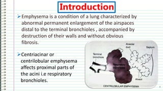Introduction
Emphysema is a condition of a lung characterized by
abnormal permanent enlargement of the airspaces
distal to the terminal bronchioles , accompanied by
destruction of their walls and without obvious
fibrosis.
3
Centriacinar or
centrilobular emphysema
affects proximal parts of
the acini i.e respiratory
bronchioles.
 