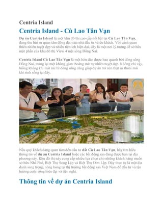 Centria Island
Centria Island - Cù Lao Tân Vạn
Dự án Centria Island là một khu đô thị cao cấp nổi bật tại Cù Lao Tân Vạn,
đang thu hút sự quan tâm đông đảo của nhà đầu tư và du khách. Với cảnh quan
thiên nhiên tuyệt đẹp và nhiều tiện ích hiện đại, đây là một nơi lý tưởng để sở hữu
một phần của khu đô thị View 4 mặt sông Đồng Nai.
Centria Island Cù Lao Tân Vạn là một hòn đảo được bao quanh bởi dòng sông
Đồng Nai, mang lại một không gian thoáng mát tự nhiên tuyệt đẹp. Không chỉ vậy,
luồng không khí mát mẻ từ dòng sông cũng giúp dự án trở nên thật sự thoải mái
khi sinh sống tại đây.
Nếu quý khách đang quan tâm đến đầu tư đất Cù Lao Tân Vạn, hãy tìm hiểu
thông tin về dự án Centria Island hoặc các bất động sản đang được bán tại địa
phương này. Khu đô thị này cung cấp nhiều lựa chọn cho những khách hàng muốn
sở hữu Nhà Phố, Biệt Thự Song Lập và Biệt Thự Đơn Lập. Đây thực sự là một địa
danh sang trọng, nóng bỏng tại thị trường bất động sản Việt Nam để đầu tư và tận
hưởng cuộc sống hiện đại và tiện nghi.
Thông tin về dự án Centria Island
 