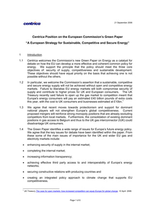 21 September 2006
Page 1 of 6
Centrica Position on the European Commission’s Green Paper
“A European Strategy for Sustainable, Competitive and Secure Energy”
1 Introduction
1.1 Centrica welcomes the Commission’s new Green Paper on Energy as a catalyst for
debate on how the EU can develop a more effective and coherent common policy for
energy. We support the principle that the policy should meet the three core
objectives of: security of supply, competitiveness and sustainable development.
These objectives should have equal priority on the basis that achieving one is not
possible without the others.
1.2 In particular, we welcome the Commission’s assertion that a sustainable, competitive
and secure energy supply will not be achieved without open and competitive energy
markets. Failure to liberalise EU energy markets will both compromise security of
supply and contribute to higher prices for UK and European consumers. The UK
Treasury recently said failure to open up the gas market to competition meant that
Europe's energy consumers will pay an estimated £40 billion pounds of extra costs
this year, with the cost to UK consumers and businesses estimated at £10bn.1
1.3 We agree that recent moves towards protectionism and support for dominant
national players will not strengthen Europe’s global competitiveness. Current
proposed mergers will reinforce strong monopoly positions that are already excluding
competitors from local markets. Furthermore, the consolidation of existing dominant
positions in gas access to Belgium and thus to the UK gas interconnector (IUK) could
disadvantage UK consumers.
1.4 The Green Paper identifies a wide range of issues for Europe’s future energy policy.
We agree that the key issues for debate have been identified within the paper. From
these some of the main issues of importance for the UK and wider EU gas and
electricity markets include:
• enhancing security of supply in the internal market;
• completing the internal market;
• increasing information transparency;
• achieving effective third party access to and interoperability of Europe’s energy
networks;
• securing constructive relations with producing countries and
• creating an integrated policy approach to climate change that supports EU
competitiveness.
1
UK Treasury The case for open markets: how increased competition can equip Europe for global change, 10 April 2006
 